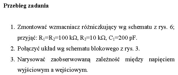Pole tekstowe: Przebieg zadania

1.	Zmontowa wzmacniacz rniczkujcy wg schematu z rys. 6; przyj: R1=R2=100 kΩ, R3=10 kΩ, C1=200 pF.
2.	Poczy ukad wg schematu blokowego z rys. 3.
3.	Narysowa zaobserwowan zaleno midzy napiciem wyjciowym a wejciowym.

